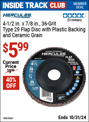 Inside Track Club members can Buy the HERCULES 4-1/2 in. x 7/8 in. Type 29 Flap Disc with Plastic Backing and Ceramic Grain (Item 58587/58634/58622/58635) for $5.99, valid through 10/31/2024.