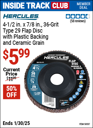 Inside Track Club members can Buy the HERCULES 4-1/2 in. x 7/8 in. Type 29 Flap Disc with Plastic Backing and Ceramic Grain (Item 58587/58635/58622/58634) for $5.99, valid through 1/30/2025.