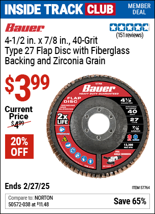 Inside Track Club members can Buy the BAUER 4-1/2 in. x 7/8 in. 40-Grit Type 27 Flap Disc with Fiberglass Backing and Zirconia Grain (Item 57764) for $3.99, valid through 2/27/2025.