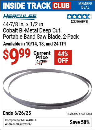 Inside Track Club members can Buy the HERCULES 44-7/8 in. x 1/2 in. Cobalt Bi-Metal Deep Cut Portable Band Saw Blade, 2-Pack (Item 57625/57658/57657) for $9.99, valid through 6/26/2025.