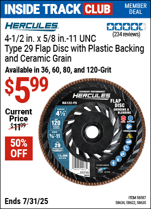 Inside Track Club members can Buy the HERCULES 4-1/2 in. x 7/8 in., Type 29 Flap Disc with Plastic Backing and Ceramic Grain (Item 58587/58634/58622/58635) for $5.99, valid through 7/31/2025.